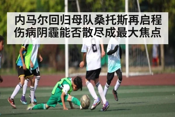 内马尔回归母队桑托斯再启程 伤病阴霾能否散尽成最大焦点